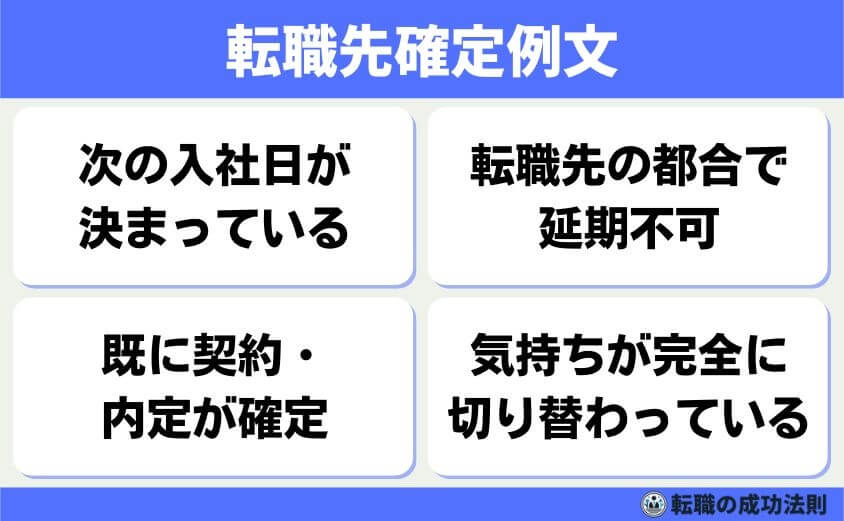 引き止められない退職理由 6タイプと例文-転職先確定例文-転職先が決まっていて、入社日も確定していることを伝えれば、引き止めはほとんどされません。ただし、在職中に転職活動をしていたと思われると、会社側としては気持ちよくありません。